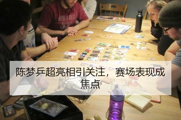 陈梦乒超亮相引关注，赛场表现成焦点